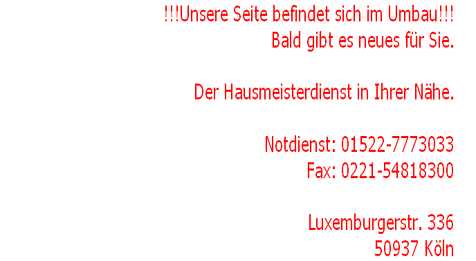 !!!Unsere Seite befindet sich im Umbau!!!
Bald gibt es neues für Sie.																										

Der Hausmeisterdienst in Ihrer Nähe.																																								

Notdienst: 01522-7773033
Fax: 0221-54818300

Luxemburgerstr. 336
50937 Köln	